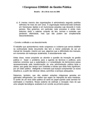 I Congresso CONSAD de Gestão Pública
Brasília - 26 a 28 de maio de 2008
c) A imensa maioria das organizações é administrada segundo padrões
definidos há mais de cem anos. A organização tradicional está centrada
em hierarquias rígidas e em burocracias pesadas cujo descarte é muito
penoso. Nos governos, em particular, este processo é ainda mais
doloroso dado o extenso conjunto de leis, normas e controles que
perderam efetividade, mas que não podem ser simplesmente
desconsiderados.
- Convite a reflexão e ao descobrimento
O trabalho que apresentamos neste congresso e o sistema que vamos detalhar
na continuidade deste documento não tem a menor pretensão de ser um
manual de inovação, mesmo por que, julgamos que a efetividade dos manuais,
em momentos de mudanças aceleradas, é absolutamente nula.
Antes disso, nosso propósito ao abordar a questão da inovação na gestão
pública é trazer o problema para a agenda de técnicos e políticos, pois
estamos convictos que a sustentação e a consolidação da democracia passa
necessariamente pela transformação de uma administração pública lenta e
obesa, que gasta seu tempo com controles e rotinas que nada mais significam,
por um setor público inteligente e motivado que busque compreender os novos
desafios e, a partir daí oferecer idéias, caminhos e serviços adequados.
Sabemos, também, que não existem soluções milagrosas geradas em
gabinetes refrigerados, por melhor que sejam as intenções de seus mentores.
O sonho de um novo setor público só sairá do papel quando cada servidor for
estimulado a inventá-lo. Nosso sistema de estímulo a inovação mais do que
uma solução tecnológica acabada é um convite ao primeiro passo.
 