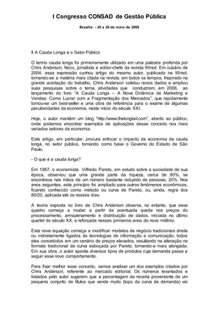 I Congresso CONSAD de Gestão Pública
Brasília - 26 a 28 de maio de 2008
II A Cauda Longa e o Setor Público
O termo cauda longa foi primeiramente utilizado em uma palestra proferida por
Chris Anderson, físico, jornalista e editor-chefe da revista Wired. Em outubro de
2004, essa expressão cunhou artigo do mesmo autor, publicado na Wired,
tornando-se a matéria mais citada na revista, em todos os tempos. Inspirado na
grande aceitação do trabalho, Chris Anderson coletou novos dados e ampliou
suas pesquisas sobre o tema, atividades que conduziram, em 2006, ao
lançamento do livro “A Cauda Longa – A Nova Dinâmica de Marketing e
Vendas: Como Lucrar com a Fragmentação dos Mercados”, que rapidamente
tornou-se um best-seller e uma obra de referência para o exame de algumas
peculiaridades da economia, neste início do século XXI.
Hoje, o autor mantém um blog “http://www.thelongtail.com”, aberto ao público,
onde podemos encontrar exemplos de aplicações desse conceito nos mais
variados setores da economia.
Este artigo, em particular, procura enfocar o impacto da economia da cauda
longa, no setor público, tomando como base o Governo do Estado de São
Paulo.
- O que é a cauda longa?
Em 1987, o economista Vilfredo Pareto, em estudo sobre a sociedade de sua
época, observou que uma grande parte da riqueza, cerca de 80%, se
encontrava nas mãos de um número bastante reduzido de pessoas, 20%. Nos
anos seguintes, este princípio foi ampliado para outros fenômenos econômicos,
ficando conhecido como método ou curva de Pareto, ou, ainda, regra dos
80/20, aplicada até os nossos dias.
A teoria exposta no livro de Chris Anderson observa, no entanto, que esse
quadro começa a mudar a partir da acentuada queda nos preços do
processamento, armazenamento e distribuição de dados, iniciada no último
quartel do século XX, e reforçada nesses primeiros anos do novo milênio.
Esta nova equação começa a modificar modelos de negócio tradicionais direta
ou indiretamente ligados às tecnologias de informação e comunicação, todos
eles concebidos em um cenário de preços elevados, resultando na alteração no
formato tradicional da curva esboçada por Pareto, tornando-a mais alongada.
Em sua obra, o autor aponta diversos tipos de produtos cuja demanda passa a
seguir esse novo comportamento.
Para fixar melhor esse conceito, vamos analisar um dos exemplos citados por
Chris Anderson, referente ao mercado editorial. Os números levantados e
tratados pelo autor sugerem que a percentagem da receita proveniente de um
pequeno conjunto de títulos que vende muito (topo da curva de demanda) vai
 