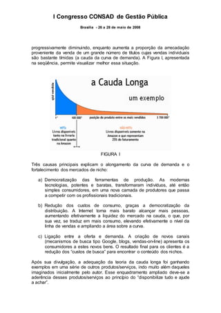I Congresso CONSAD de Gestão Pública
Brasília - 26 a 28 de maio de 2008
progressivamente diminuindo, enquanto aumenta a proporção da arrecadação
proveniente da venda de um grande número de títulos cujas vendas individuais
são bastante tímidas (a cauda da curva de demanda). A Figura I, apresentada
na seqüência, permite visualizar melhor essa situação.
FIGURA I
Três causas principais explicam o alongamento da curva de demanda e o
fortalecimento dos mercados de nicho:
a) Democratização das ferramentas de produção. As modernas
tecnologias, potentes e baratas, transformaram indivíduos, até então
simples consumidores, em uma nova camada de produtores que passa
a competir com os profissionais tradicionais.
b) Redução dos custos de consumo, graças a democratização da
distribuição. A Internet torna mais barato alcançar mais pessoas,
aumentando efetivamente a liquidez do mercado na cauda, o que, por
sua vez, se traduz em mais consumo, elevando efetivamente o nível da
linha de vendas e ampliando a área sobre a curva.
c) Ligação entre a oferta e demanda. A criação de novos canais
(mecanismos de busca tipo Google, blogs, vendas-on-line) apresenta os
consumidores a estes novos bens. O resultado final para os clientes é a
redução dos “custos de busca” para encontrar o conteúdo dos nichos.
Após sua divulgação, a adequação da teoria da cauda longa foi ganhando
exemplos em uma série de outros produtos/serviços, indo muito além daqueles
imaginados inicialmente pelo autor. Esse enquadramento ampliado deve-se a
aderência desses produtos/serviços ao princípio do “disponibilize tudo e ajude
a achar”.
 