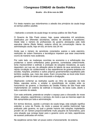 I Congresso CONSAD de Gestão Pública
Brasília - 26 a 28 de maio de 2008
Foi desta maneira que vislumbramos a adesão dos princípios da cauda longa
ao serviço público paulista.
- Aplicando o conceito da cauda longa no serviço público de São Paulo
O Governo de São Paulo possui, hoje, quase setecentos mil servidores,
distribuídos por diferentes secretarias, setores de atividade e localidades.
Deste total, o número de profissionais de governo abrangidos pela rede
executiva interna (Rede Notes), sistema oficial de comunicação interna da
administração oscila, hoje em dia, em torno dos 24 mil.
Ainda que o número de servidores conectados avance a cada exercício,
restrições de ordem financeira e tecnológica impedem que esse crescimento
ocorra de maneira mais acelerada.
Por outro lado, as mudanças ocorridas na economia e a sofisticação dos
problemas a serem enfrentados pelos governos, comentadas anteriormente,
torna imprescindível o estímulo à produção de soluções inovadoras, as quais
dependem, por sua vez, da utilização plena do talento de seus servidores e da
rápida circulação do conhecimento e das experiências de governo testadas em
escolas, hospitais, presídios e outros próprios governamentais espalhados pelo
território paulista, que, mais das vezes, ficam circunscritas ao local onde foram
geradas, por falta de canais para discussão e divulgação.
Objetivando contornar as restrições quanto ao ritmo de expansão da rede
Notes, expostas acima, e ampliar a possibilidade de contato entre os
funcionários de governo, a Secretaria de Gestão Pública de São Paulo está
implementando um sistema de estímulo à inovação, de baixo custo, aberto a
todo o servidor do estado.
Com este ambiente, pretende-se ampliar o espaço para a discussão de novas
idéias, soluções, experiências e serviços, de modo a que as mesmas sejam de
fato apropriadas por toda a administração.
Em termos técnicos, usando o princípio da cauda longa, esta solução significa
estender a curva de Pareto, de modo a passar do padrão tradicional, hoje
praticado pelo governo, no qual a grande maioria das soluções implantadas
provém de um número proporcionalmente muito pequeno de funcionários, para
uma situação que consiga trazer para o governo como um todo, experiências
de sucesso praticadas em nichos.
Na seqüência vamos falar um pouco sobre o funcionamento do sistema.
 