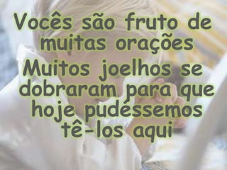 Vocês são fruto de muitas orações Muitos joelhos se dobraram para que hoje pudéssemos tê-los aqui