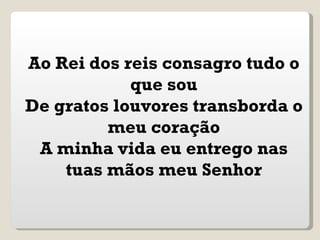 Ao Rei dos reis consagro tudo o
            que sou
De gratos louvores transborda o
         meu coração
 A minha vida eu entrego nas
    tuas mãos meu Senhor
 