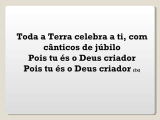 Toda a Terra celebra a ti, com
      cânticos de júbilo
  Pois tu és o Deus criador
 Pois tu és o Deus criador (2x)
 