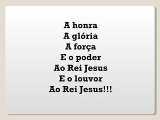 A honra
   A glória
   A força
  E o poder
 Ao Rei Jesus
  E o louvor
Ao Rei Jesus!!!
 