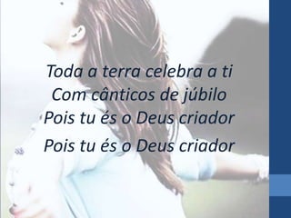 Toda a terra celebra a ti
Com cânticos de júbilo
Pois tu és o Deus criador
Pois tu és o Deus criador

 