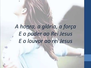 A honra, a glória, a força
E o poder ao Rei Jesus
E o louvor ao rei Jesus

 
