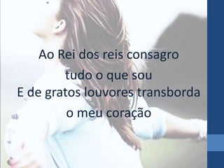 Ao Rei dos reis consagro
tudo o que sou
E de gratos louvores transborda
o meu coração

 