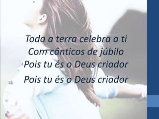 Toda a terra celebra a ti 
Com cânticos de júbilo 
Pois tu és o Deus criador 
Pois tu és o Deus criador 
 