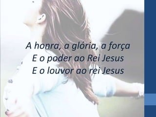 A honra, a glória, a força 
E o poder ao Rei Jesus 
E o louvor ao rei Jesus 
 