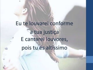 Eu te louvarei conforme 
a tua justiça 
E cantarei louvores, 
pois tu és altíssimo 
 