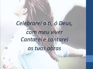 Celebrarei a ti, ó Deus, 
com meu viver 
Cantarei e contarei 
as tuas obras 
 