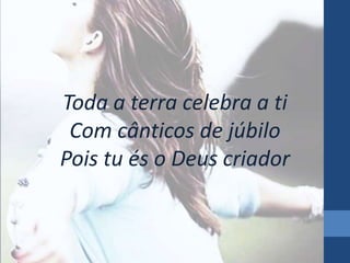 Toda a terra celebra a ti 
Com cânticos de júbilo 
Pois tu és o Deus criador 
 