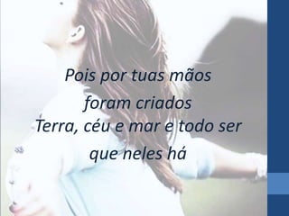 Pois por tuas mãos 
foram criados 
Terra, céu e mar e todo ser 
que neles há 
 