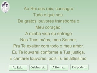 Ao Rei dos reis, consagro
Tudo o que sou.
De gratos louvores transborda o
Meu coração;
A minha vida eu entrego
Nas Tuas mãos, meu Senhor,
Pra Te exaltar com todo o meu amor.
Eu Te louvarei conforme a Tua justiça,
E cantarei louvores, pois Tu és altíssimo.
 
