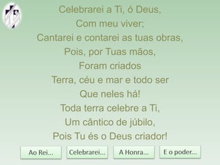Celebrarei a Ti, ó Deus,
Com meu viver;
Cantarei e contarei as tuas obras,
Pois, por Tuas mãos,
Foram criados
Terra, céu e mar e todo ser
Que neles há!
Toda terra celebre a Ti,
Um cântico de júbilo,
Pois Tu és o Deus criador!
 