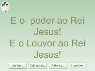 E o poder ao Rei
Jesus!
E o Louvor ao Rei
Jesus!
 
