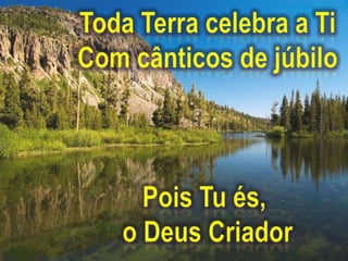Toda Terra celebra a TiCom cânticos de júbiloPois Tu és, o Deus Criador