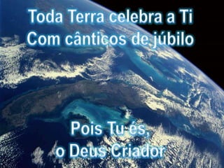 Toda Terra celebra a TiCom cânticos de júbiloPois Tu és, o Deus Criador