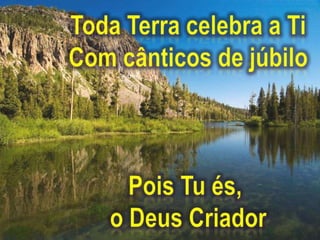Toda Terra celebra a TiCom cânticos de júbiloPois Tu és, o Deus Criador