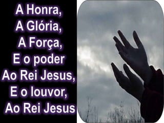 A Honra, A Glória, A Força,E o poder Ao Rei Jesus, E o louvor, Ao Rei Jesus