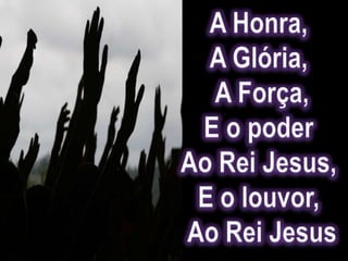 A Honra, A Glória, A Força,E o poder Ao Rei Jesus, E o louvor, Ao Rei Jesus