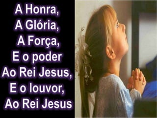 A Honra, A Glória, A Força,E o poder Ao Rei Jesus, E o louvor, Ao Rei Jesus