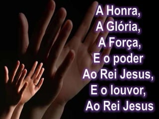 A Honra, A Glória, A Força,E o poder Ao Rei Jesus, E o louvor, Ao Rei Jesus