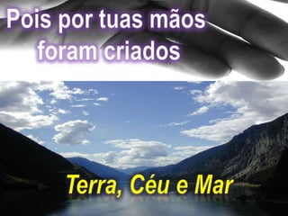 Pois por tuas mãos foram criadosTerra, Céu e Mar