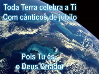 Toda Terra celebra a TiCom cânticos de júbiloPois Tu és, o Deus Criador