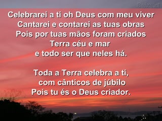 Celebrarei a ti oh Deus com meu viverCelebrarei a ti oh Deus com meu viver
Cantarei e contarei as tuas obrasCantarei e contarei as tuas obras
Pois por tuas mãos foram criadosPois por tuas mãos foram criados
Terra céu e marTerra céu e mar
e todo ser que neles há.e todo ser que neles há.
Toda a Terra celebra a ti,Toda a Terra celebra a ti,
com cânticos de júbilocom cânticos de júbilo
Pois tu és o Deus criador.Pois tu és o Deus criador.
 