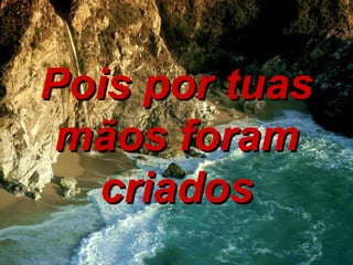 Pois por tuas mãos foram criados 