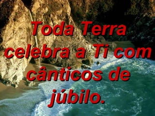Toda Terra celebra a Ti com cânticos de júbilo. 