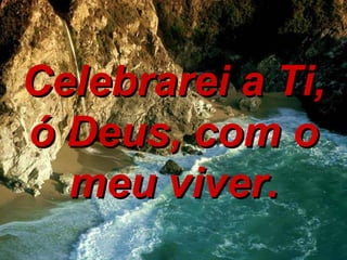 Celebrarei a Ti, ó Deus, com o meu viver. 
