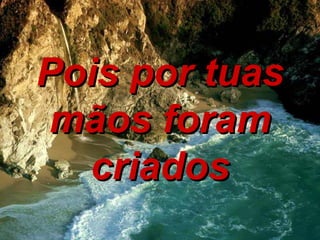 Pois por tuas mãos foram criados 