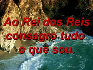Ao Rei dos Reis consagro tudo  o que sou. 