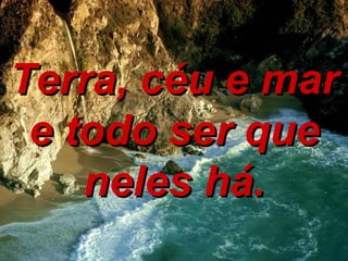 Terra, céu e mar e todo ser que neles há. 