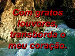 Com gratos louvores, transborda o meu coração. 