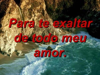 Para te exaltar de todo meu amor. 