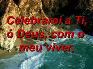Celebrarei a Ti, ó Deus, com o  meu viver, 