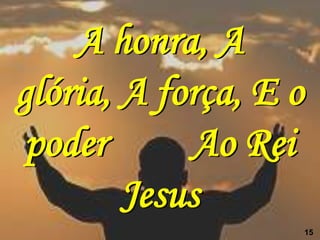 A honra, A
glória, A força, E o
 poder      Ao Rei
        Jesus
                       15
 