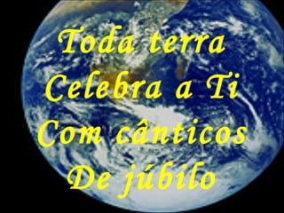 Toda terra
Celebra a Ti
Com cânticos
De júbilo
 