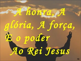 A honra, A
glória, A força,
E o poder
Ao Rei Jesus
15
 