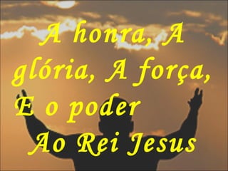 A honra, A
glória, A força,
E o poder
Ao Rei Jesus
 