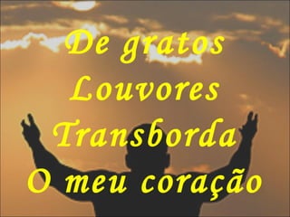De gratos
Louvores
Transborda
O meu coração
 