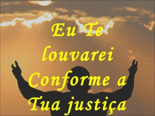 Eu Te
louvarei
Conforme a
Tua justiça
 