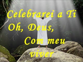 Celebrarei a Ti
Oh, Deus,
Com meu
viver
 