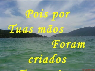 Pois por
Tuas mãos
Foram
criados
 