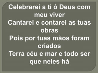 Celebrarei a ti ó Deus com meu viverCantarei e contarei as tuas obrasPois por tuas mãos foram criadosTerra céu e mar e todo ser que neles há