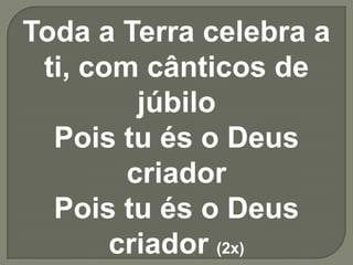 Toda a Terra celebra a ti, com cânticos de júbiloPois tu és o Deus criadorPois tu és o Deus criador (2x)
