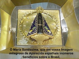 Ó Maria Santíssima, que em vossa Imagem  milagrosa de Aparecida espalhais inúmeros  benefícios sobre o Brasil,   